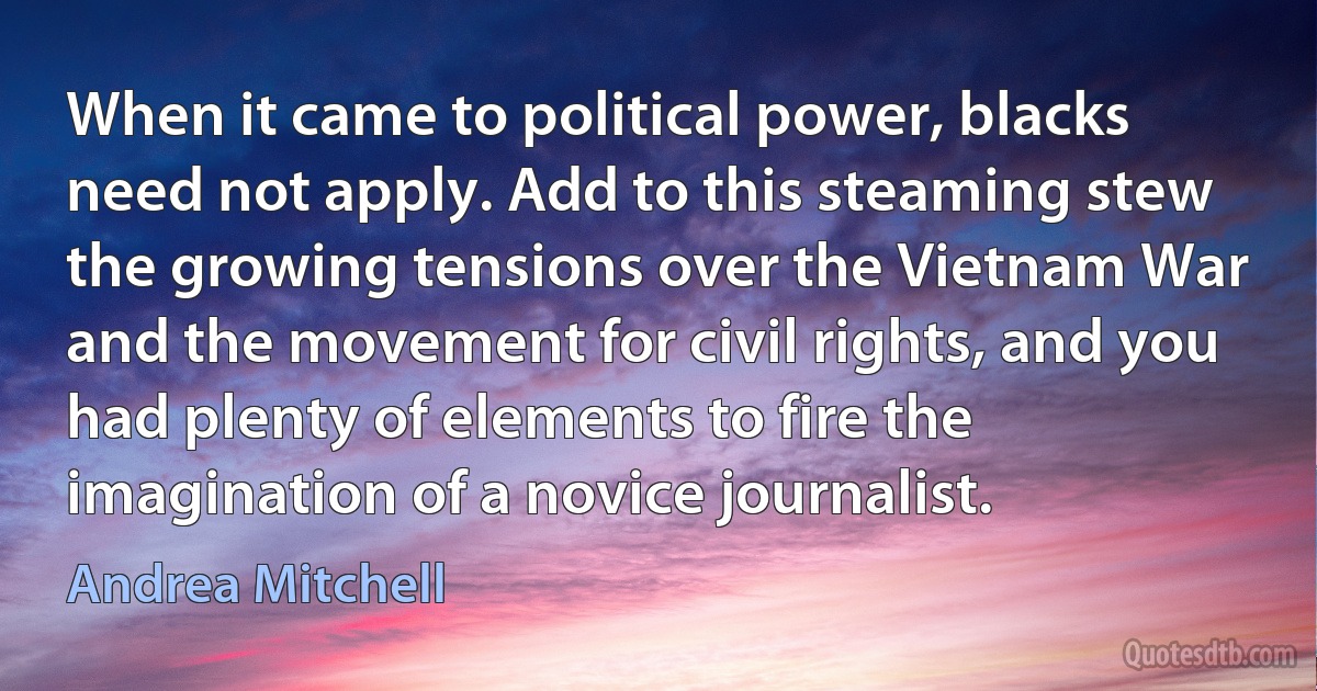 When it came to political power, blacks need not apply. Add to this steaming stew the growing tensions over the Vietnam War and the movement for civil rights, and you had plenty of elements to fire the imagination of a novice journalist. (Andrea Mitchell)