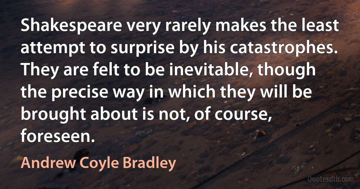 Shakespeare very rarely makes the least attempt to surprise by his catastrophes. They are felt to be inevitable, though the precise way in which they will be brought about is not, of course, foreseen. (Andrew Coyle Bradley)