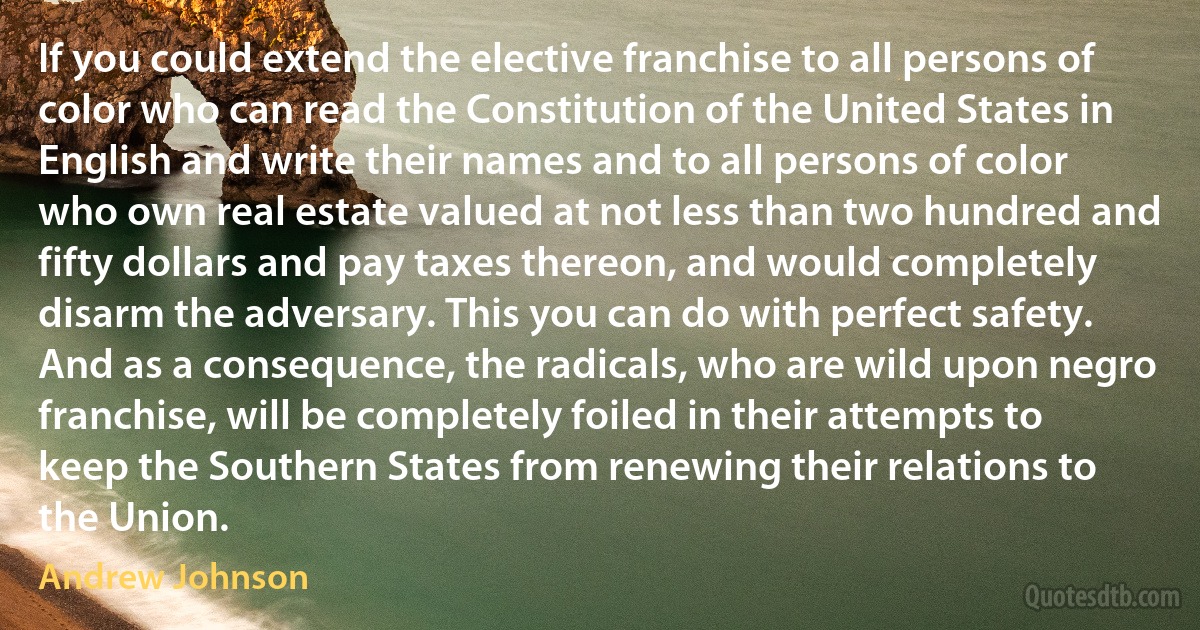 If you could extend the elective franchise to all persons of color who can read the Constitution of the United States in English and write their names and to all persons of color who own real estate valued at not less than two hundred and fifty dollars and pay taxes thereon, and would completely disarm the adversary. This you can do with perfect safety. And as a consequence, the radicals, who are wild upon negro franchise, will be completely foiled in their attempts to keep the Southern States from renewing their relations to the Union. (Andrew Johnson)