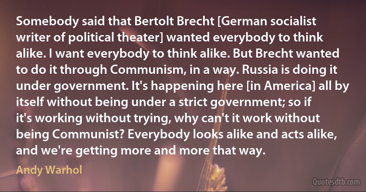 Somebody said that Bertolt Brecht [German socialist writer of political theater] wanted everybody to think alike. I want everybody to think alike. But Brecht wanted to do it through Communism, in a way. Russia is doing it under government. It's happening here [in America] all by itself without being under a strict government; so if it's working without trying, why can't it work without being Communist? Everybody looks alike and acts alike, and we're getting more and more that way. (Andy Warhol)