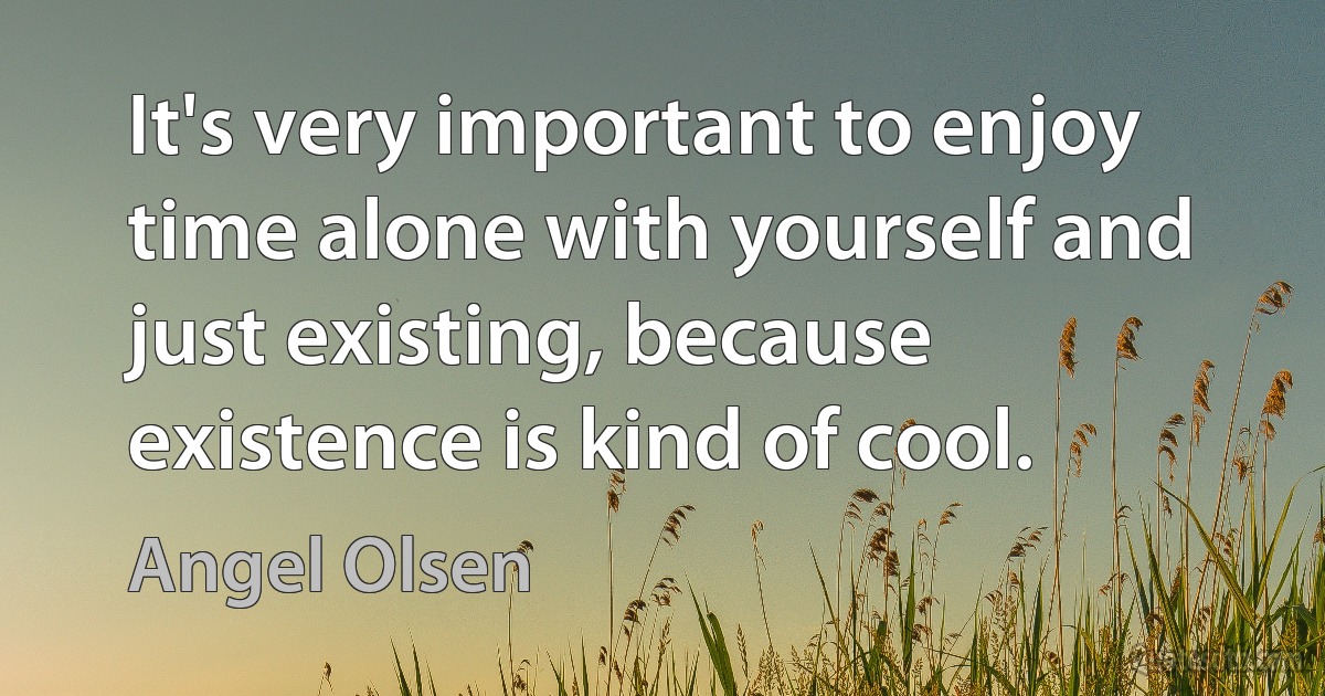 It's very important to enjoy time alone with yourself and just existing, because existence is kind of cool. (Angel Olsen)