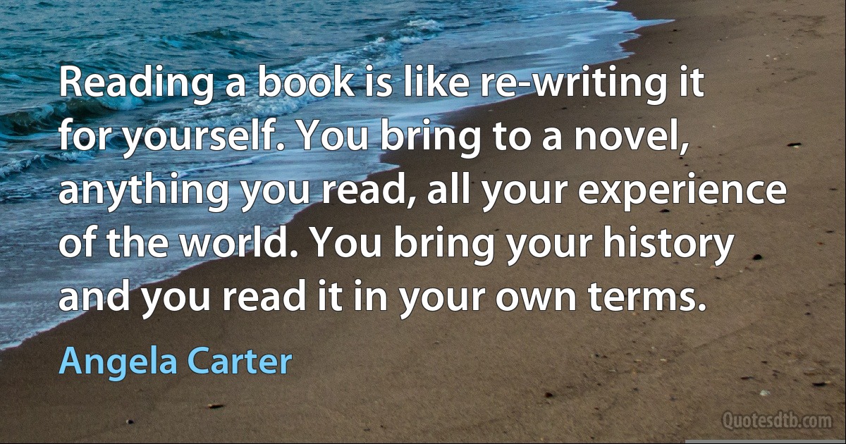 Reading a book is like re-writing it for yourself. You bring to a novel, anything you read, all your experience of the world. You bring your history and you read it in your own terms. (Angela Carter)