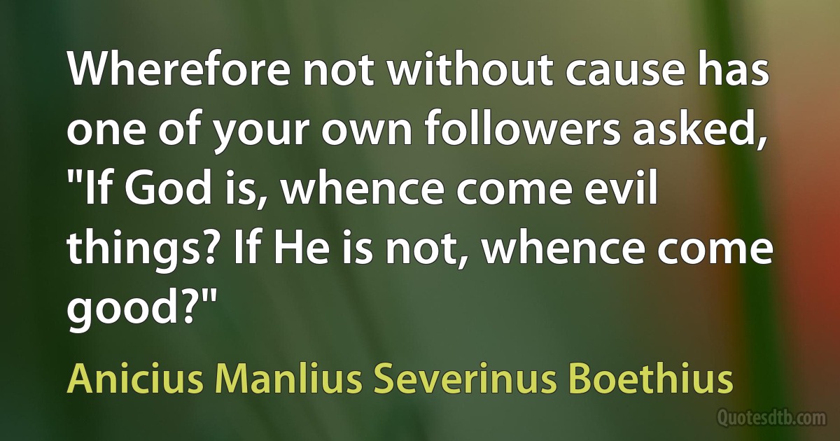 Wherefore not without cause has one of your own followers asked, "If God is, whence come evil things? If He is not, whence come good?" (Anicius Manlius Severinus Boethius)