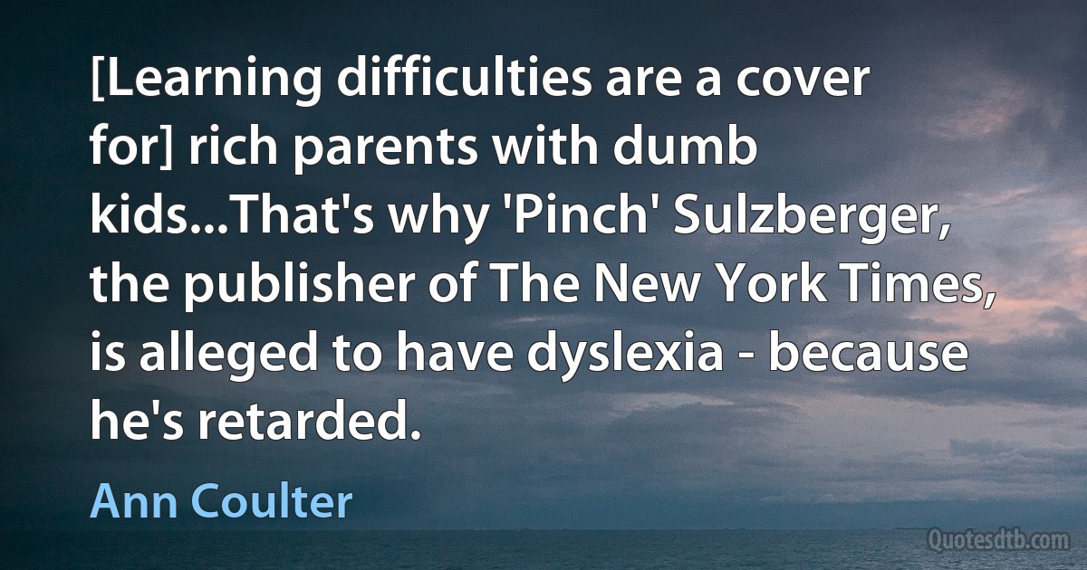 [Learning difficulties are a cover for] rich parents with dumb kids...That's why 'Pinch' Sulzberger, the publisher of The New York Times, is alleged to have dyslexia - because he's retarded. (Ann Coulter)