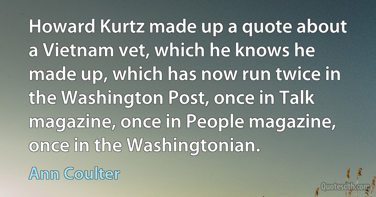 Howard Kurtz made up a quote about a Vietnam vet, which he knows he made up, which has now run twice in the Washington Post, once in Talk magazine, once in People magazine, once in the Washingtonian. (Ann Coulter)