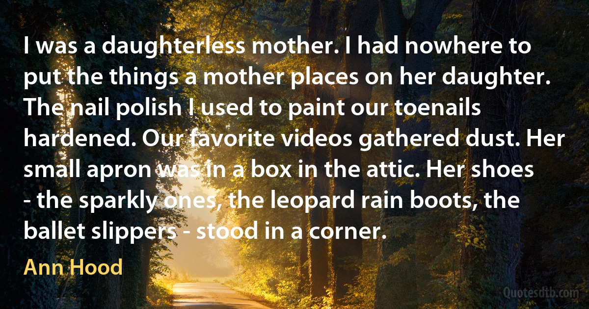 I was a daughterless mother. I had nowhere to put the things a mother places on her daughter. The nail polish I used to paint our toenails hardened. Our favorite videos gathered dust. Her small apron was in a box in the attic. Her shoes - the sparkly ones, the leopard rain boots, the ballet slippers - stood in a corner. (Ann Hood)