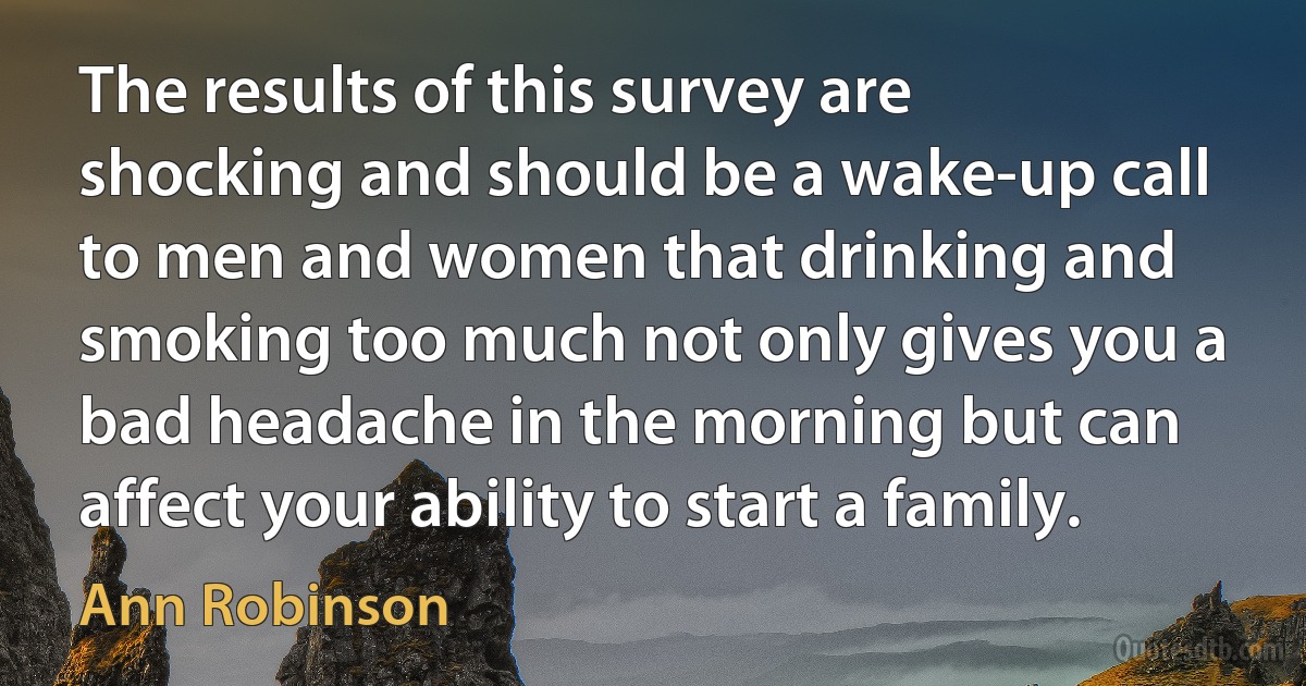 The results of this survey are shocking and should be a wake-up call to men and women that drinking and smoking too much not only gives you a bad headache in the morning but can affect your ability to start a family. (Ann Robinson)