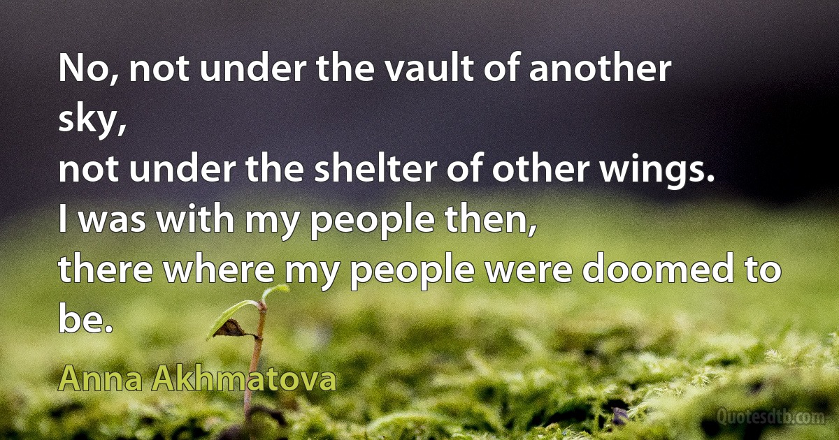 No, not under the vault of another sky,
not under the shelter of other wings.
I was with my people then,
there where my people were doomed to be. (Anna Akhmatova)