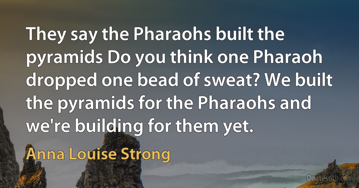 They say the Pharaohs built the pyramids Do you think one Pharaoh dropped one bead of sweat? We built the pyramids for the Pharaohs and we're building for them yet. (Anna Louise Strong)