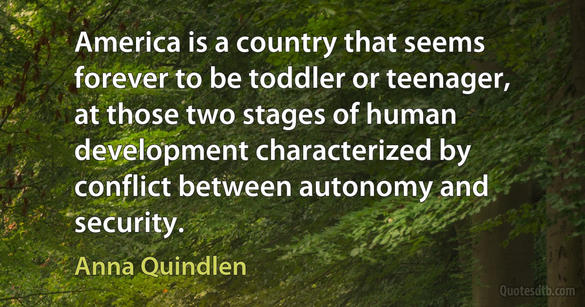 America is a country that seems forever to be toddler or teenager, at those two stages of human development characterized by conflict between autonomy and security. (Anna Quindlen)