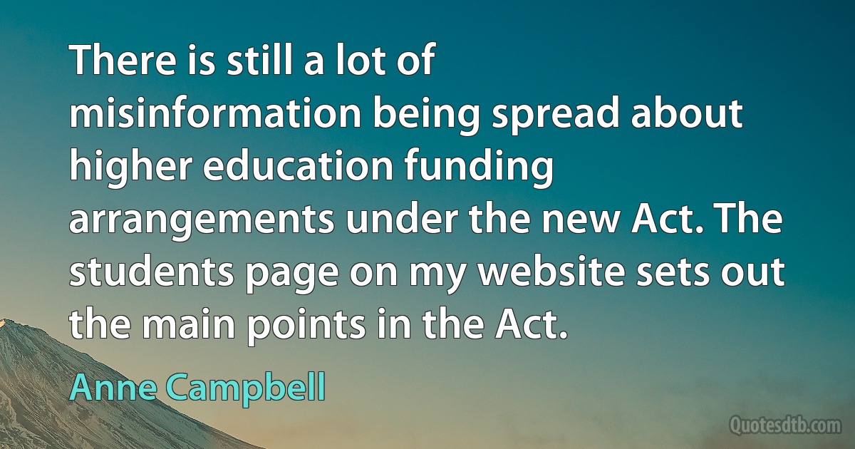 There is still a lot of misinformation being spread about higher education funding arrangements under the new Act. The students page on my website sets out the main points in the Act. (Anne Campbell)