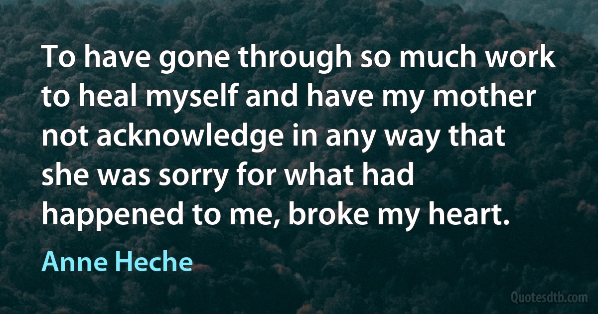 To have gone through so much work to heal myself and have my mother not acknowledge in any way that she was sorry for what had happened to me, broke my heart. (Anne Heche)