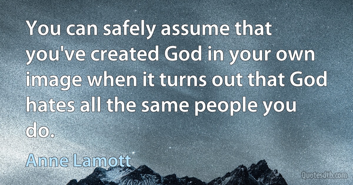 You can safely assume that you've created God in your own image when it turns out that God hates all the same people you do. (Anne Lamott)