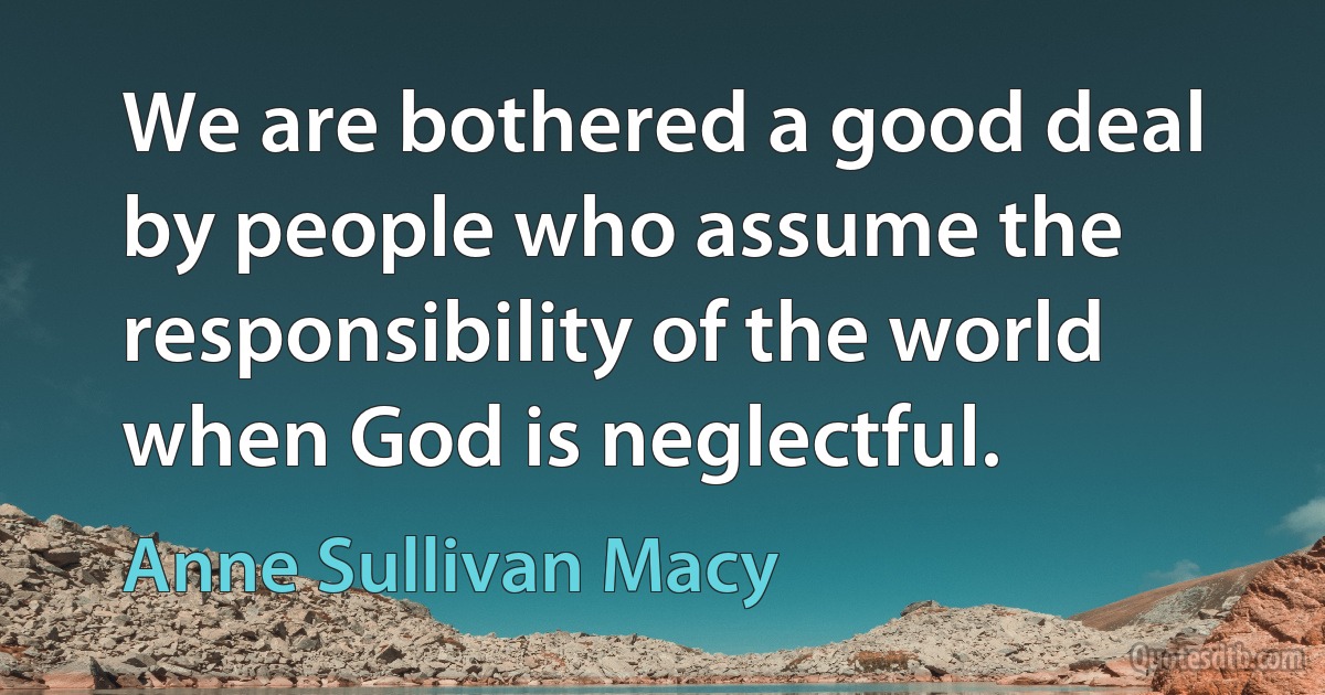 We are bothered a good deal by people who assume the responsibility of the world when God is neglectful. (Anne Sullivan Macy)