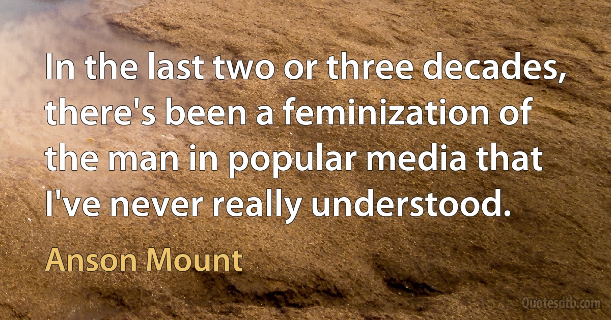 In the last two or three decades, there's been a feminization of the man in popular media that I've never really understood. (Anson Mount)