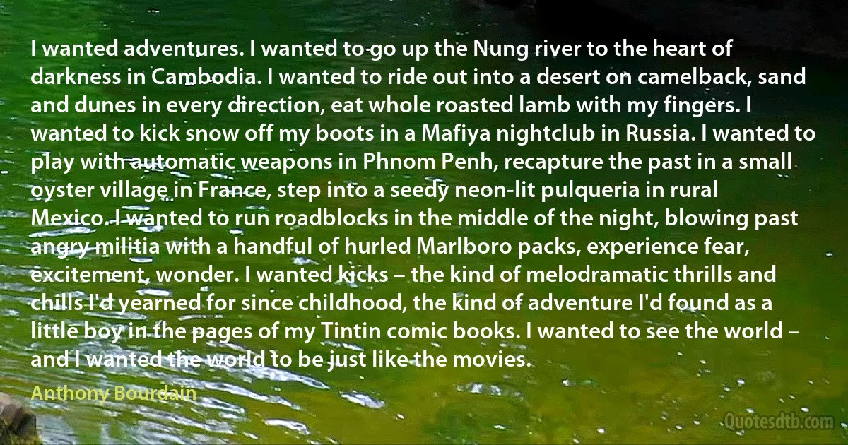 I wanted adventures. I wanted to go up the Nung river to the heart of darkness in Cambodia. I wanted to ride out into a desert on camelback, sand and dunes in every direction, eat whole roasted lamb with my fingers. I wanted to kick snow off my boots in a Mafiya nightclub in Russia. I wanted to play with automatic weapons in Phnom Penh, recapture the past in a small oyster village in France, step into a seedy neon-lit pulqueria in rural Mexico. I wanted to run roadblocks in the middle of the night, blowing past angry militia with a handful of hurled Marlboro packs, experience fear, excitement, wonder. I wanted kicks – the kind of melodramatic thrills and chills I'd yearned for since childhood, the kind of adventure I'd found as a little boy in the pages of my Tintin comic books. I wanted to see the world – and I wanted the world to be just like the movies. (Anthony Bourdain)