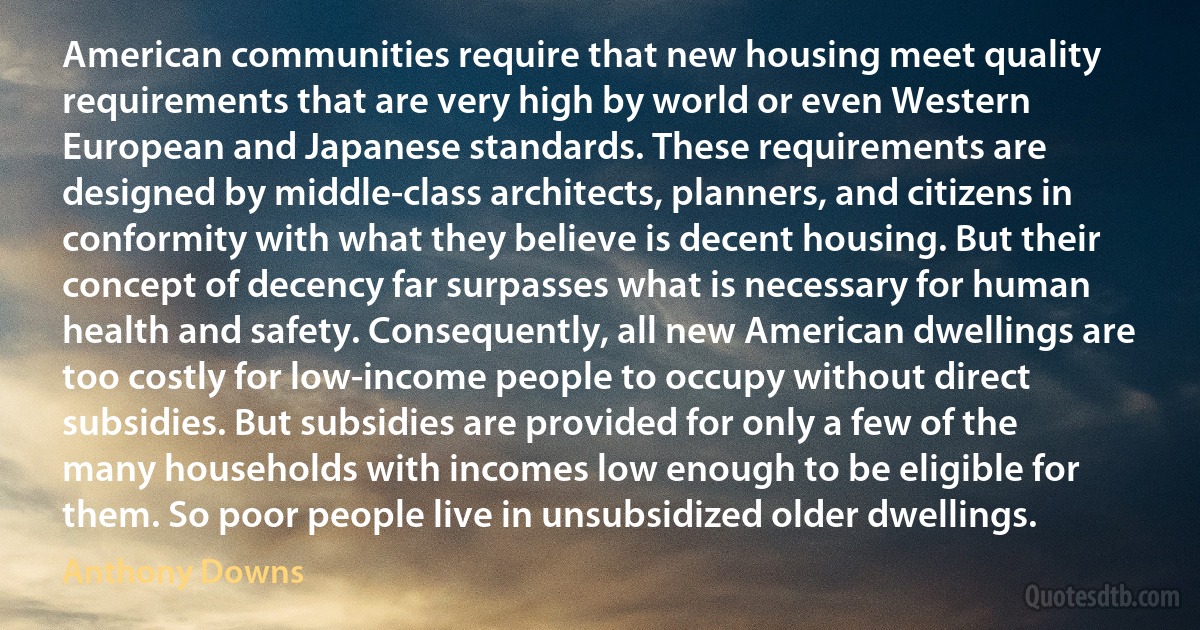 American communities require that new housing meet quality requirements that are very high by world or even Western European and Japanese standards. These requirements are designed by middle-class architects, planners, and citizens in conformity with what they believe is decent housing. But their concept of decency far surpasses what is necessary for human health and safety. Consequently, all new American dwellings are too costly for low-income people to occupy without direct subsidies. But subsidies are provided for only a few of the many households with incomes low enough to be eligible for them. So poor people live in unsubsidized older dwellings. (Anthony Downs)