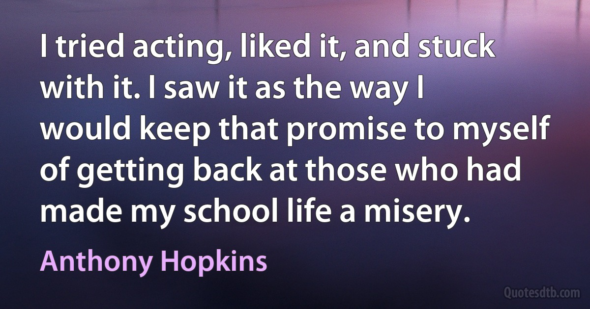 I tried acting, liked it, and stuck with it. I saw it as the way I would keep that promise to myself of getting back at those who had made my school life a misery. (Anthony Hopkins)