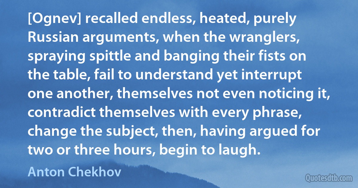 [Ognev] recalled endless, heated, purely Russian arguments, when the wranglers, spraying spittle and banging their fists on the table, fail to understand yet interrupt one another, themselves not even noticing it, contradict themselves with every phrase, change the subject, then, having argued for two or three hours, begin to laugh. (Anton Chekhov)