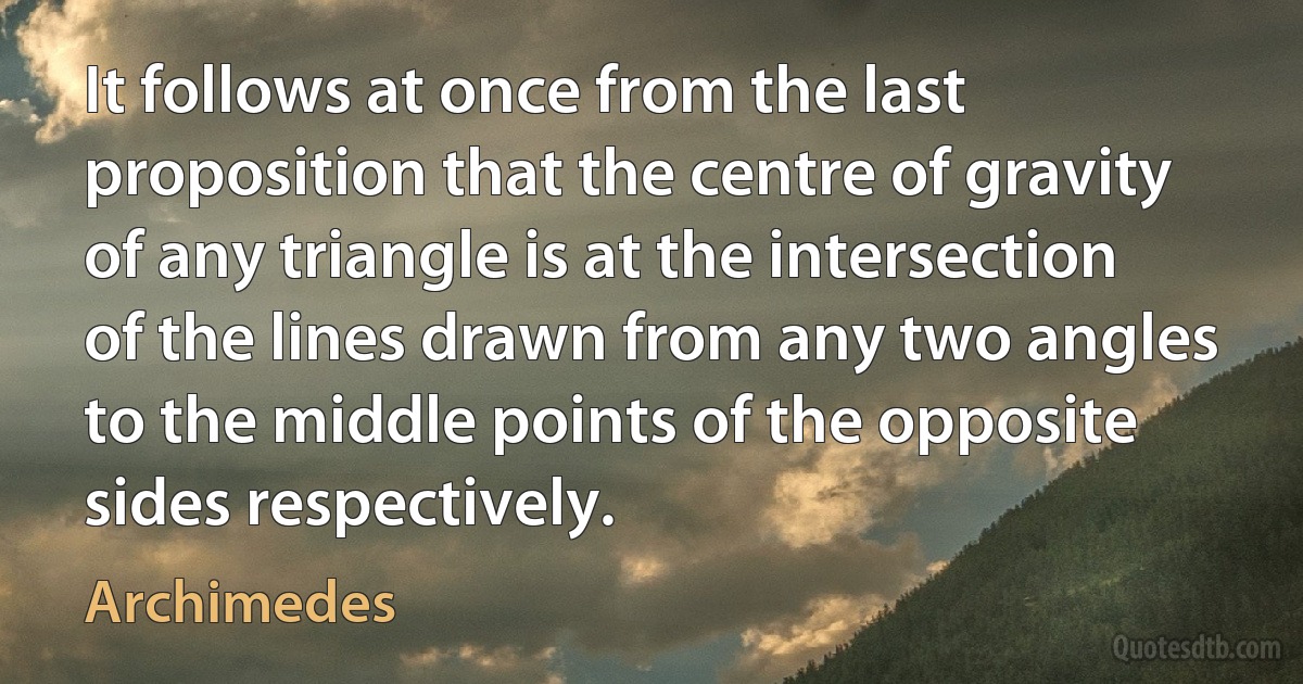 It follows at once from the last proposition that the centre of gravity of any triangle is at the intersection of the lines drawn from any two angles to the middle points of the opposite
sides respectively. (Archimedes)