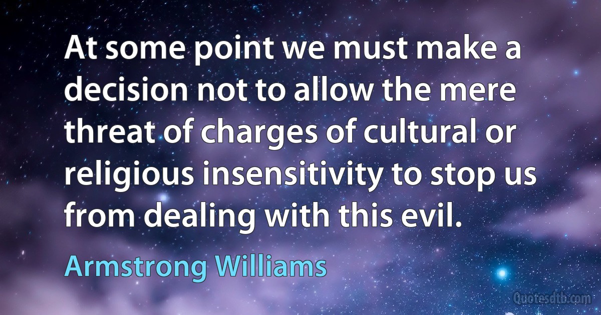 At some point we must make a decision not to allow the mere threat of charges of cultural or religious insensitivity to stop us from dealing with this evil. (Armstrong Williams)