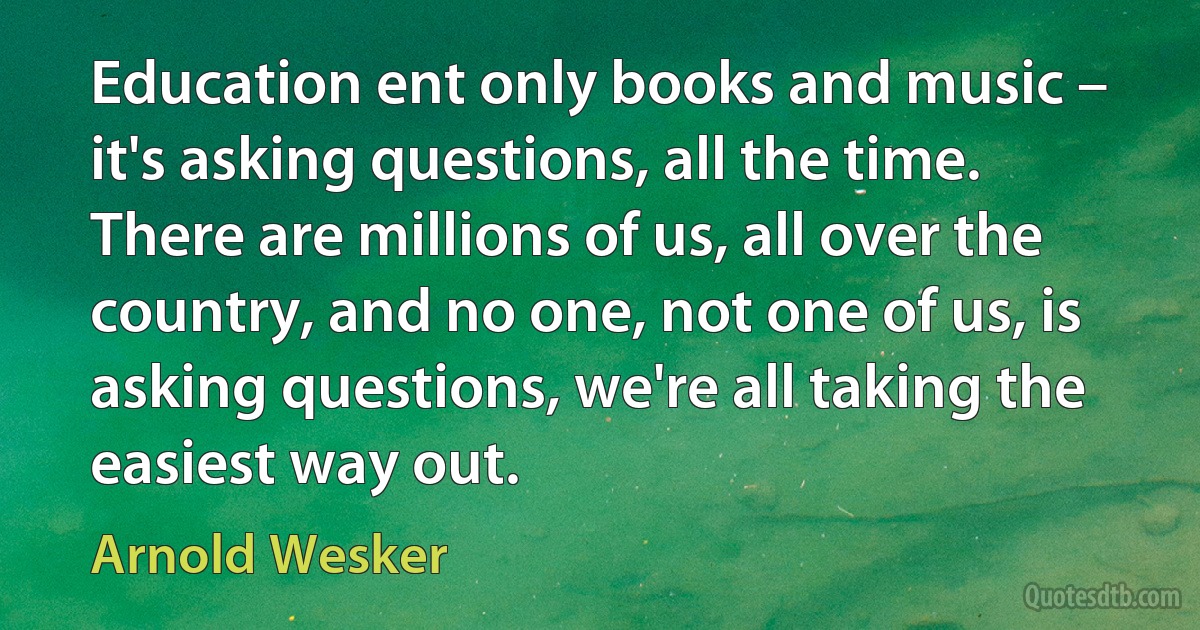 Education ent only books and music – it's asking questions, all the time. There are millions of us, all over the country, and no one, not one of us, is asking questions, we're all taking the easiest way out. (Arnold Wesker)