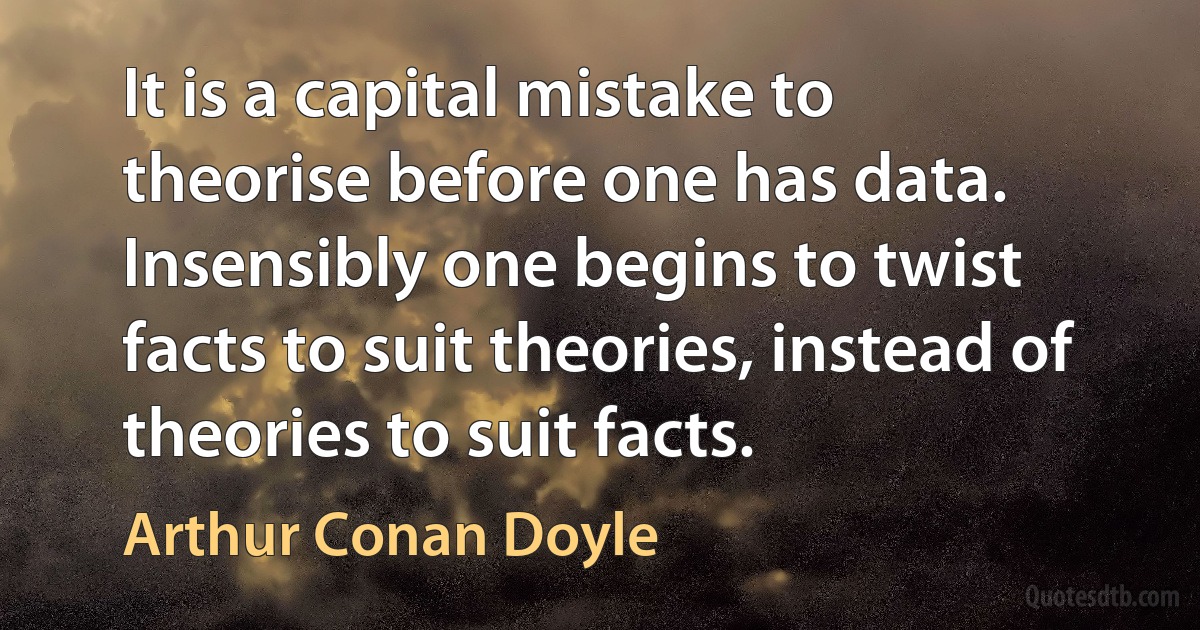 It is a capital mistake to theorise before one has data. Insensibly one begins to twist facts to suit theories, instead of theories to suit facts. (Arthur Conan Doyle)