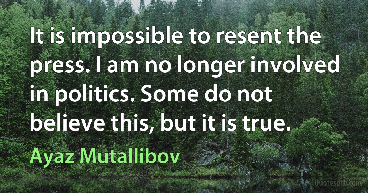 It is impossible to resent the press. I am no longer involved in politics. Some do not believe this, but it is true. (Ayaz Mutallibov)