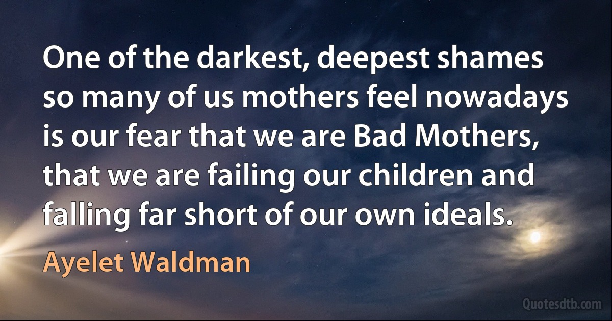 One of the darkest, deepest shames so many of us mothers feel nowadays is our fear that we are Bad Mothers, that we are failing our children and falling far short of our own ideals. (Ayelet Waldman)