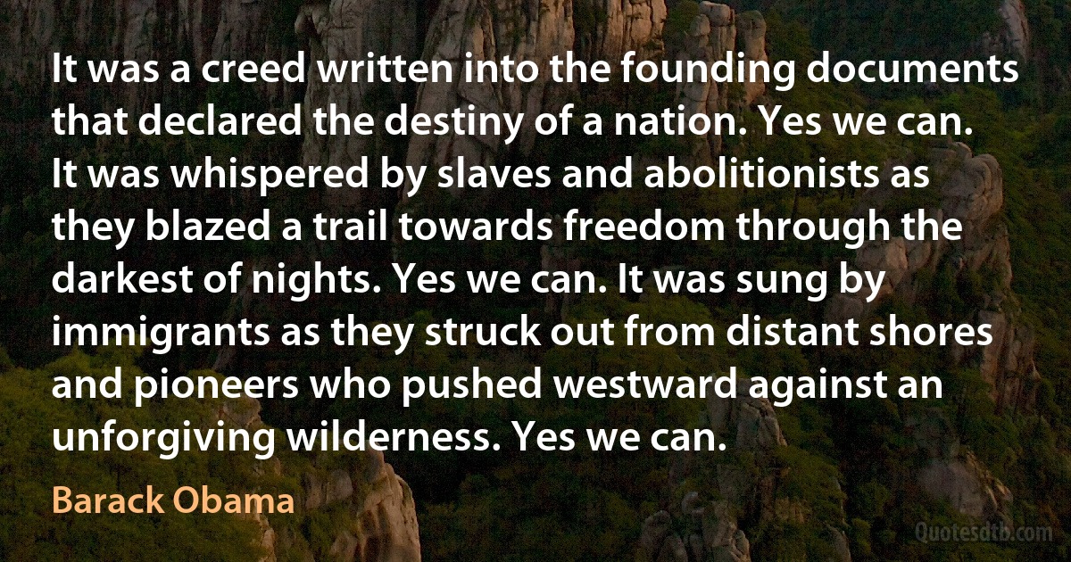 It was a creed written into the founding documents that declared the destiny of a nation. Yes we can. It was whispered by slaves and abolitionists as they blazed a trail towards freedom through the darkest of nights. Yes we can. It was sung by immigrants as they struck out from distant shores and pioneers who pushed westward against an unforgiving wilderness. Yes we can. (Barack Obama)