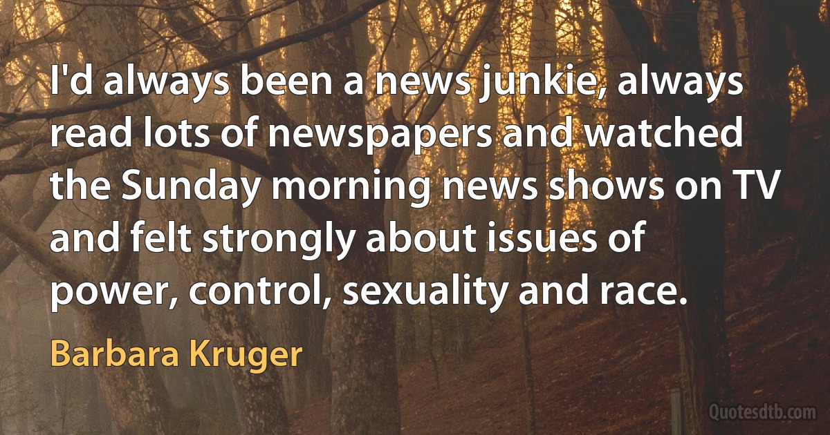 I'd always been a news junkie, always read lots of newspapers and watched the Sunday morning news shows on TV and felt strongly about issues of power, control, sexuality and race. (Barbara Kruger)