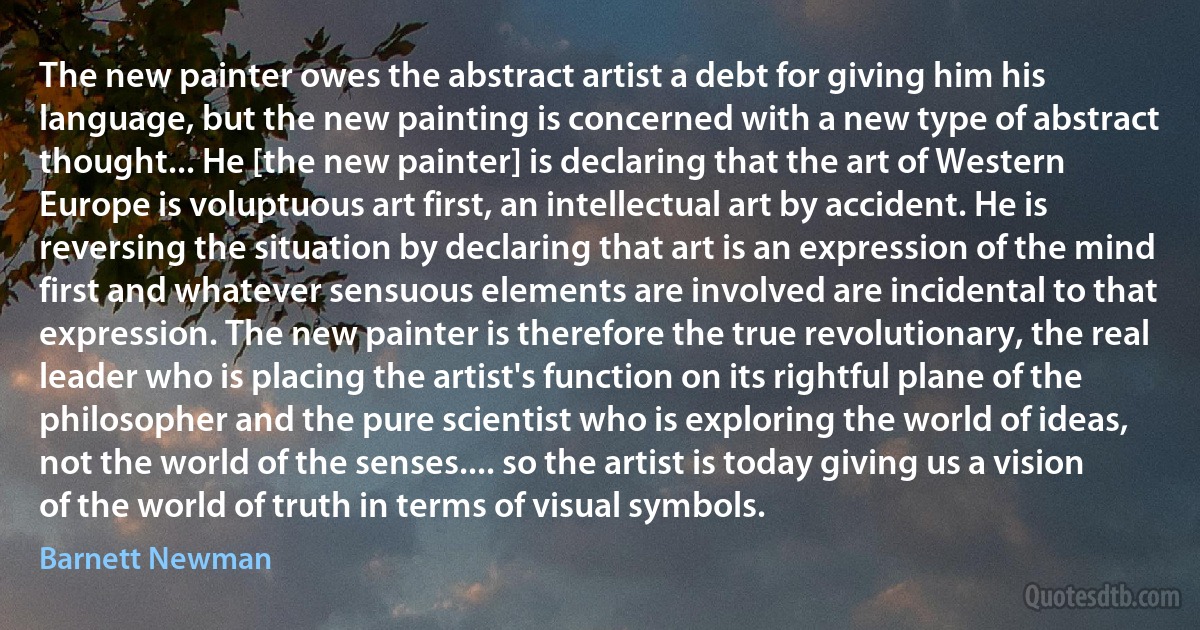 The new painter owes the abstract artist a debt for giving him his language, but the new painting is concerned with a new type of abstract thought... He [the new painter] is declaring that the art of Western Europe is voluptuous art first, an intellectual art by accident. He is reversing the situation by declaring that art is an expression of the mind first and whatever sensuous elements are involved are incidental to that expression. The new painter is therefore the true revolutionary, the real leader who is placing the artist's function on its rightful plane of the philosopher and the pure scientist who is exploring the world of ideas, not the world of the senses.... so the artist is today giving us a vision of the world of truth in terms of visual symbols. (Barnett Newman)