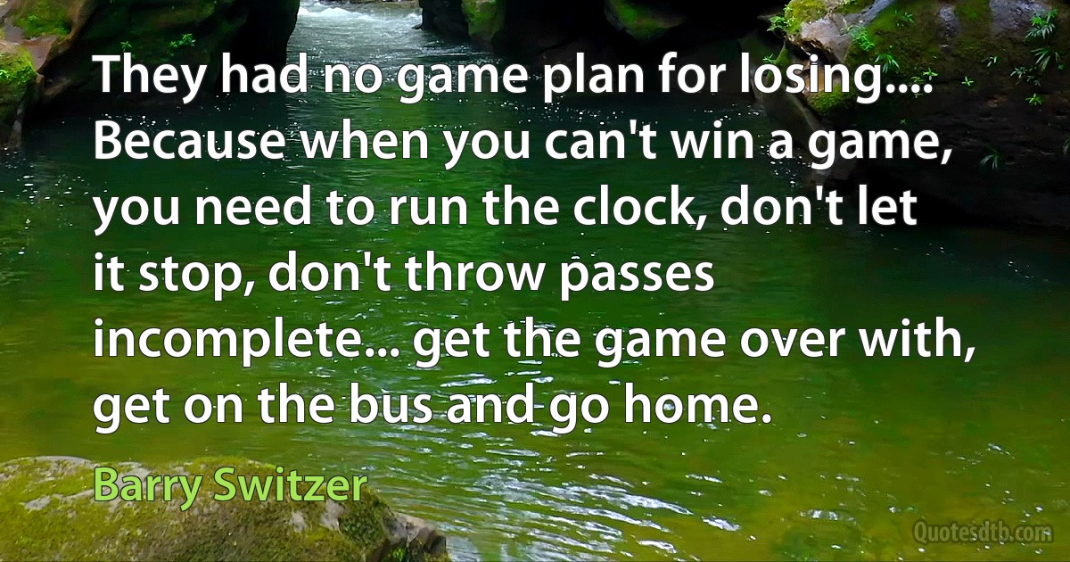 They had no game plan for losing.... Because when you can't win a game, you need to run the clock, don't let it stop, don't throw passes incomplete... get the game over with, get on the bus and go home. (Barry Switzer)