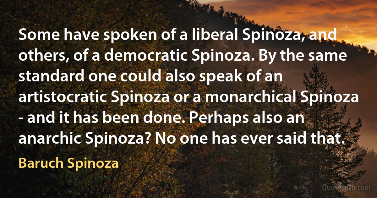 Some have spoken of a liberal Spinoza, and others, of a democratic Spinoza. By the same standard one could also speak of an artistocratic Spinoza or a monarchical Spinoza - and it has been done. Perhaps also an anarchic Spinoza? No one has ever said that. (Baruch Spinoza)