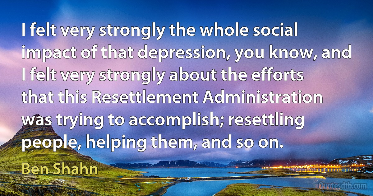 I felt very strongly the whole social impact of that depression, you know, and I felt very strongly about the efforts that this Resettlement Administration was trying to accomplish; resettling people, helping them, and so on. (Ben Shahn)