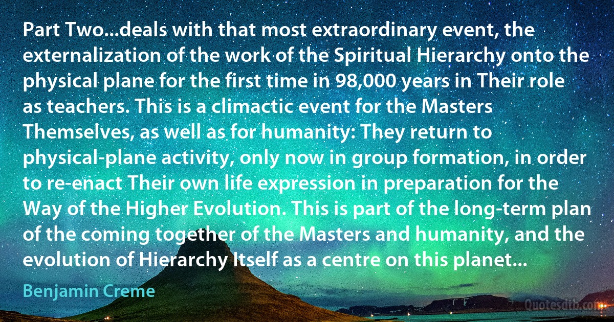 Part Two...deals with that most extraordinary event, the externalization of the work of the Spiritual Hierarchy onto the physical plane for the first time in 98,000 years in Their role as teachers. This is a climactic event for the Masters Themselves, as well as for humanity: They return to physical-plane activity, only now in group formation, in order to re-enact Their own life expression in preparation for the Way of the Higher Evolution. This is part of the long-term plan of the coming together of the Masters and humanity, and the evolution of Hierarchy Itself as a centre on this planet... (Benjamin Creme)