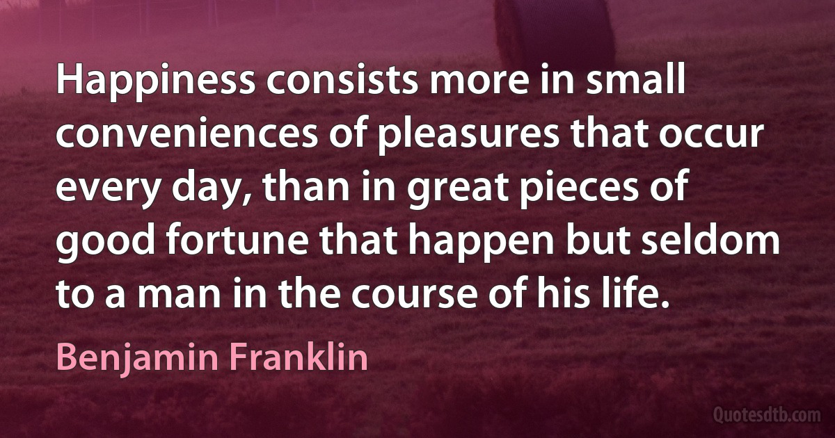 Happiness consists more in small conveniences of pleasures that occur every day, than in great pieces of good fortune that happen but seldom to a man in the course of his life. (Benjamin Franklin)