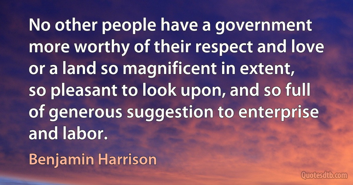 No other people have a government more worthy of their respect and love or a land so magnificent in extent, so pleasant to look upon, and so full of generous suggestion to enterprise and labor. (Benjamin Harrison)