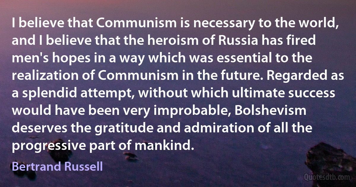 I believe that Communism is necessary to the world, and I believe that the heroism of Russia has fired men's hopes in a way which was essential to the realization of Communism in the future. Regarded as a splendid attempt, without which ultimate success would have been very improbable, Bolshevism deserves the gratitude and admiration of all the progressive part of mankind. (Bertrand Russell)