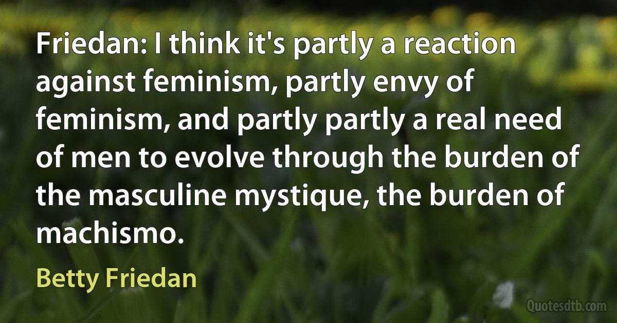 Friedan: I think it's partly a reaction against feminism, partly envy of feminism, and partly partly a real need of men to evolve through the burden of the masculine mystique, the burden of machismo. (Betty Friedan)