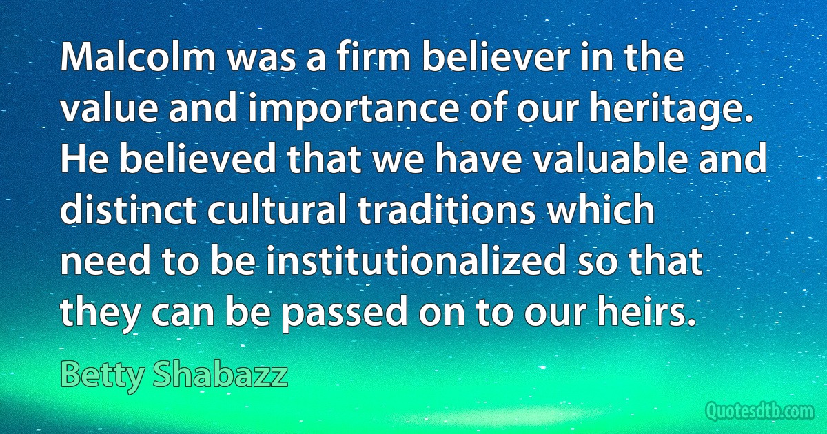 Malcolm was a firm believer in the value and importance of our heritage. He believed that we have valuable and distinct cultural traditions which need to be institutionalized so that they can be passed on to our heirs. (Betty Shabazz)