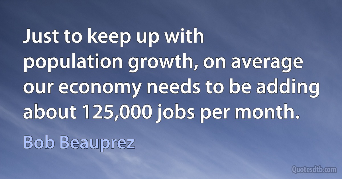 Just to keep up with population growth, on average our economy needs to be adding about 125,000 jobs per month. (Bob Beauprez)