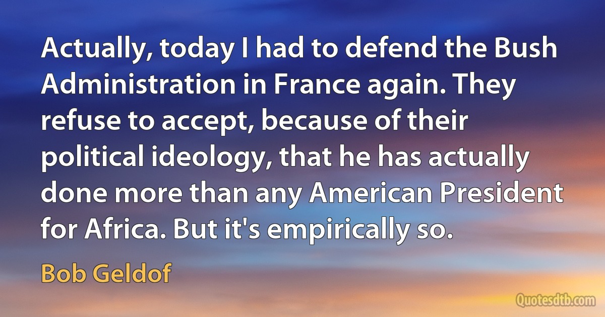 Actually, today I had to defend the Bush Administration in France again. They refuse to accept, because of their political ideology, that he has actually done more than any American President for Africa. But it's empirically so. (Bob Geldof)