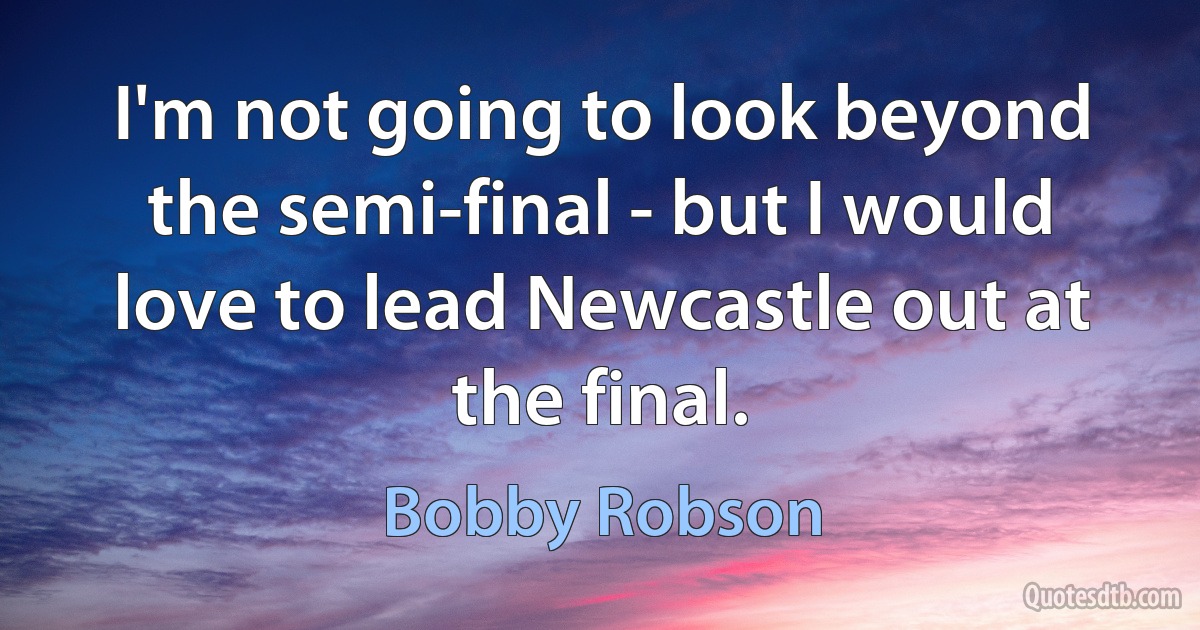 I'm not going to look beyond the semi-final - but I would love to lead Newcastle out at the final. (Bobby Robson)