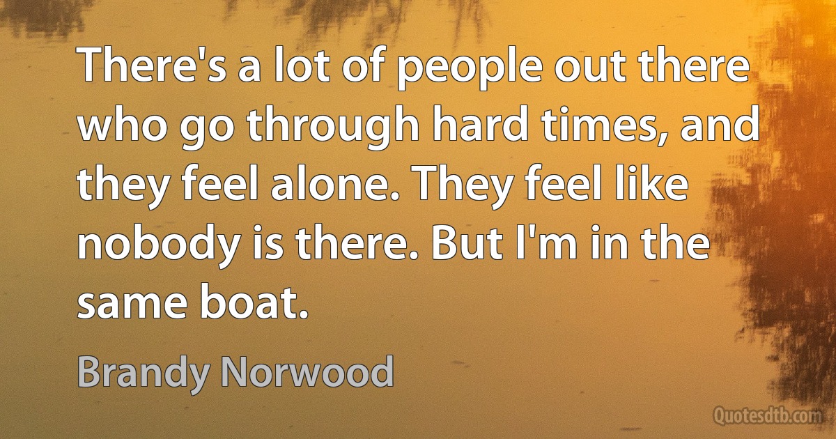 There's a lot of people out there who go through hard times, and they feel alone. They feel like nobody is there. But I'm in the same boat. (Brandy Norwood)