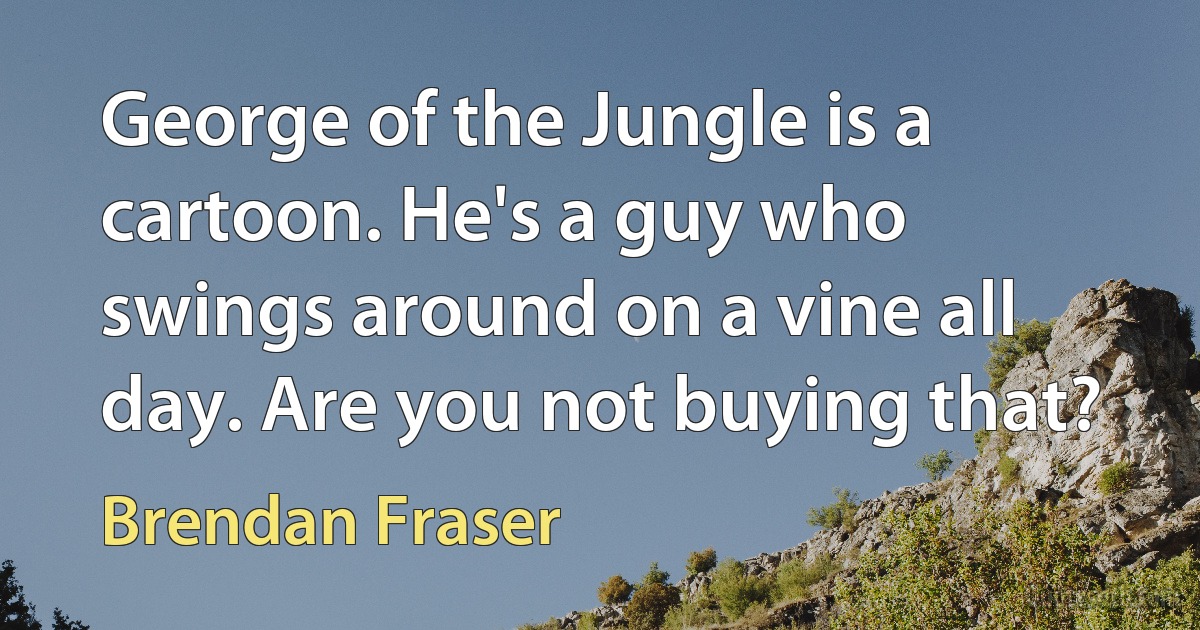 George of the Jungle is a cartoon. He's a guy who swings around on a vine all day. Are you not buying that? (Brendan Fraser)