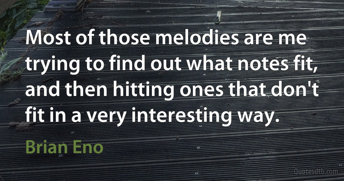 Most of those melodies are me trying to find out what notes fit, and then hitting ones that don't fit in a very interesting way. (Brian Eno)