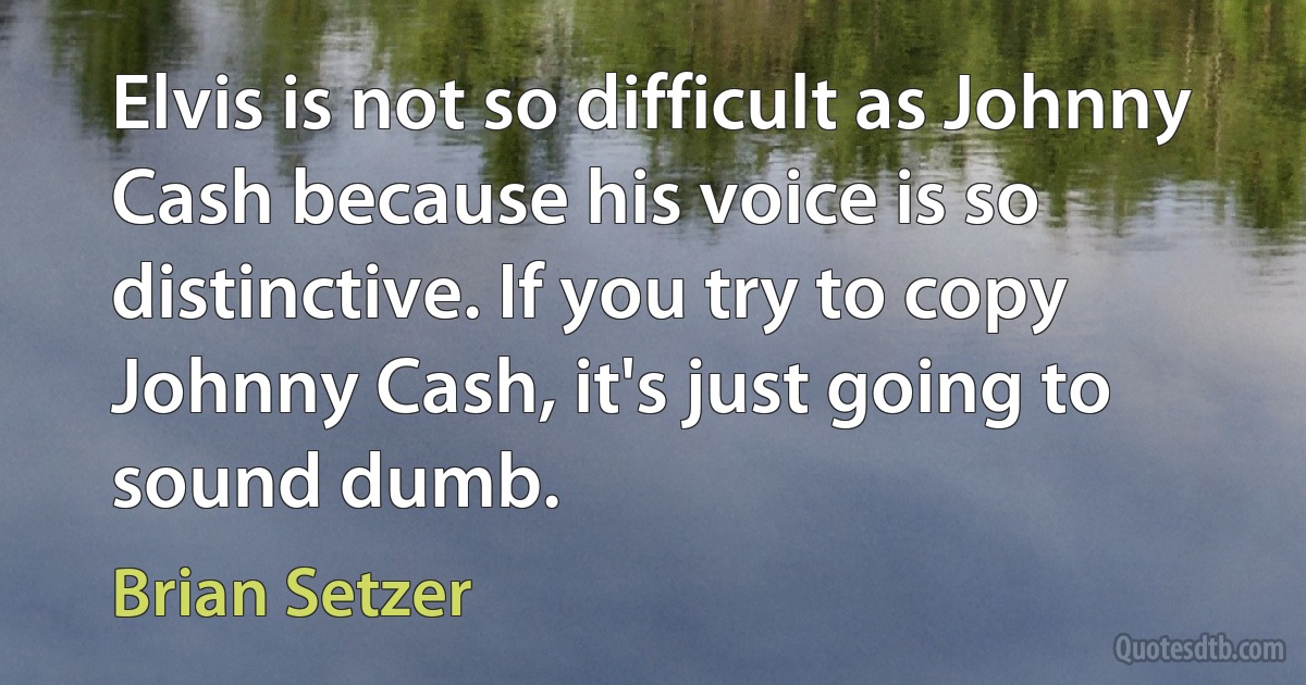 Elvis is not so difficult as Johnny Cash because his voice is so distinctive. If you try to copy Johnny Cash, it's just going to sound dumb. (Brian Setzer)