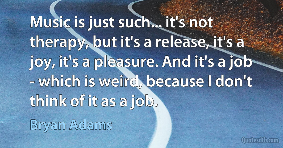 Music is just such... it's not therapy, but it's a release, it's a joy, it's a pleasure. And it's a job - which is weird, because I don't think of it as a job. (Bryan Adams)