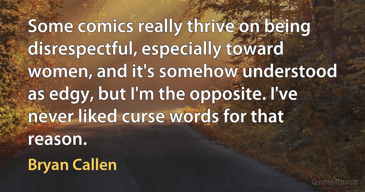 Some comics really thrive on being disrespectful, especially toward women, and it's somehow understood as edgy, but I'm the opposite. I've never liked curse words for that reason. (Bryan Callen)